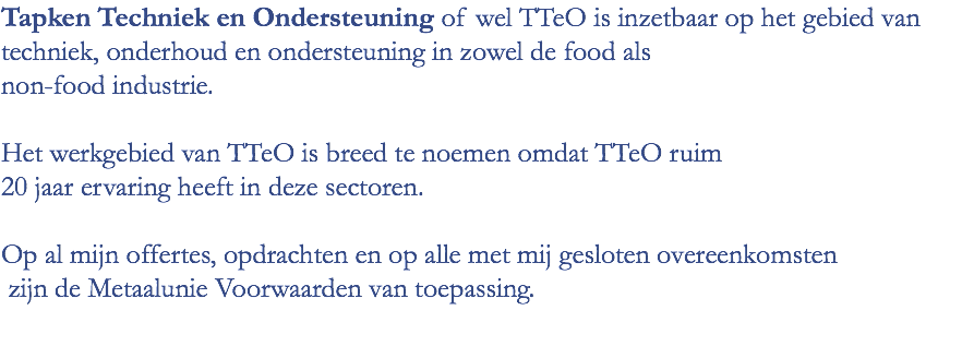 Tapken Techniek en Ondersteuning of wel TTeO is inzetbaar op het gebied van techniek, onderhoud en ondersteuning in zowel de food als non-food industrie. Het werkgebied van TTeO is breed te noemen omdat TTeO ruim 20 jaar ervaring heeft in deze sectoren. Op al mijn offertes, opdrachten en op alle met mij gesloten overeenkomsten zijn de Metaalunie Voorwaarden van toepassing.